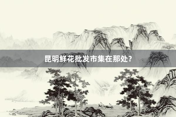 昆明鲜花批发市集在那处？